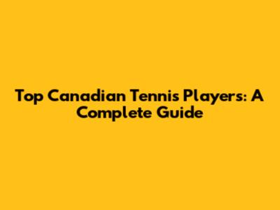 Top Canadian Tennis Players: A Complete Guide