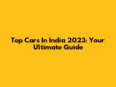 Top Cars In India 2023: Your Ultimate Guide