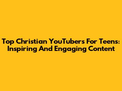 Top Christian YouTubers For Teens: Inspiring And Engaging Content