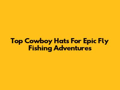 Top Cowboy Hats For Epic Fly Fishing Adventures