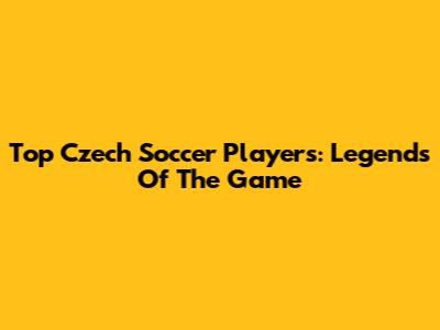Top Czech Soccer Players: Legends Of The Game