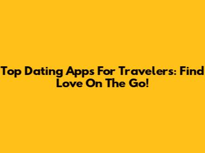 Top Dating Apps For Travelers: Find Love On The Go!