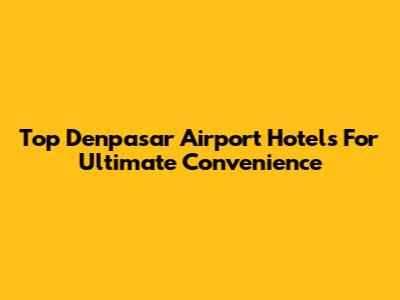 Top Denpasar Airport Hotels For Ultimate Convenience