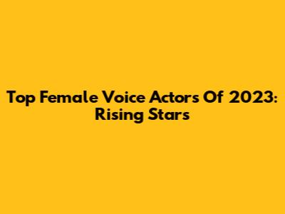 Top Female Voice Actors Of 2023: Rising Stars