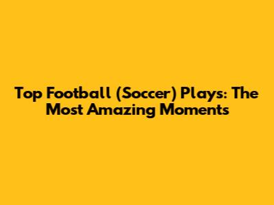 Top Football (Soccer) Plays: The Most Amazing Moments