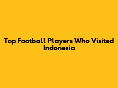 Top Football Players Who Visited Indonesia