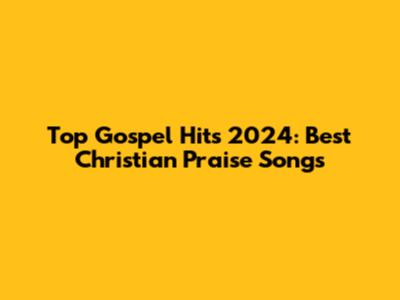 Top Gospel Hits 2024: Best Christian Praise Songs