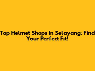Top Helmet Shops In Selayang: Find Your Perfect Fit!