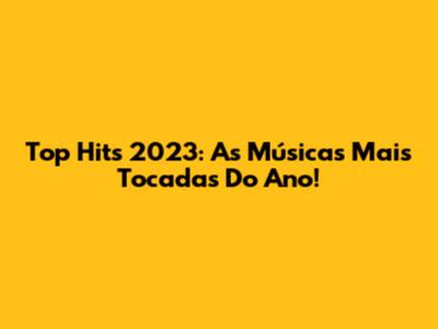 Top Hits 2023: As Músicas Mais Tocadas Do Ano!