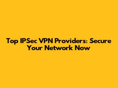 Top IPSec VPN Providers: Secure Your Network Now