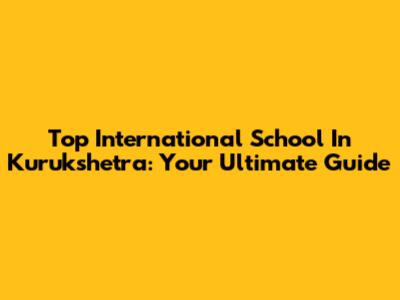 Top International School In Kurukshetra: Your Ultimate Guide