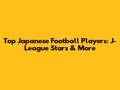 Top Japanese Football Players: J-League Stars & More