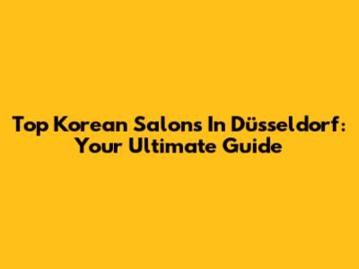 Top Korean Salons In Düsseldorf: Your Ultimate Guide