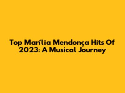 Top Marília Mendonça Hits Of 2023: A Musical Journey