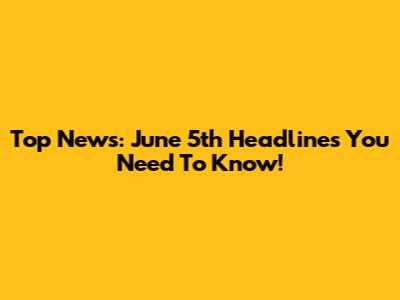 Top News: June 5th Headlines You Need To Know!