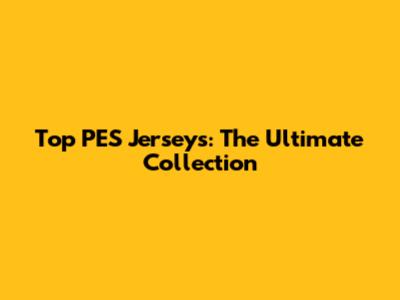 Top PES Jerseys: The Ultimate Collection
