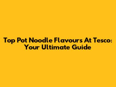 Top Pot Noodle Flavours At Tesco: Your Ultimate Guide