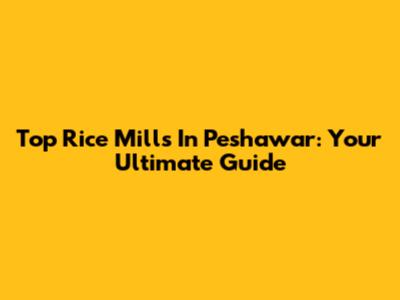 Top Rice Mills In Peshawar: Your Ultimate Guide