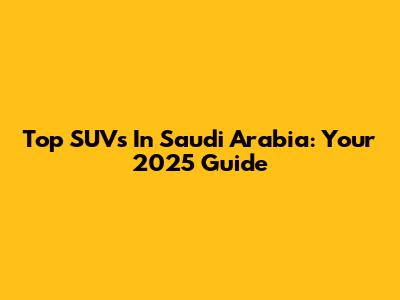 Top SUVs In Saudi Arabia: Your 2025 Guide