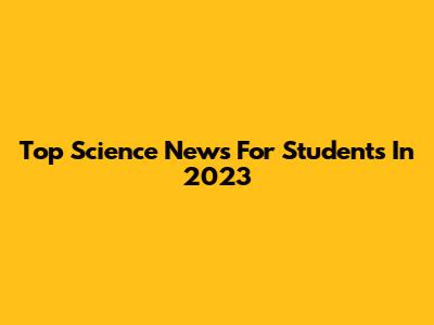 Top Science News For Students In 2023