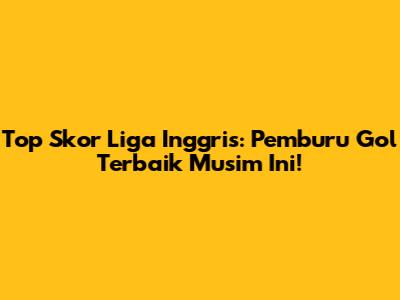 Top Skor Liga Inggris: Pemburu Gol Terbaik Musim Ini!