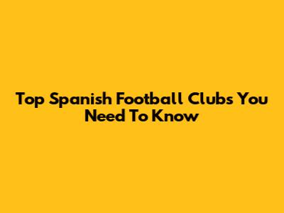 Top Spanish Football Clubs You Need To Know