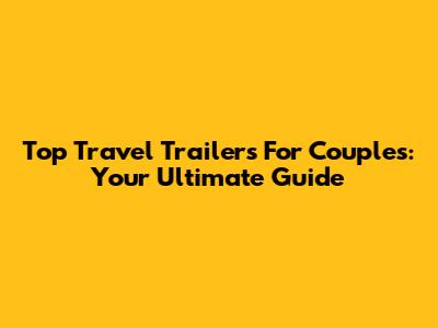 Top Travel Trailers For Couples: Your Ultimate Guide