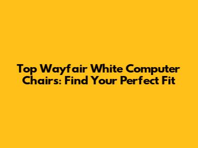 Top Wayfair White Computer Chairs: Find Your Perfect Fit