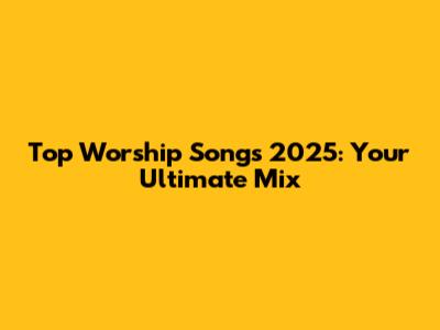 Top Worship Songs 2025: Your Ultimate Mix