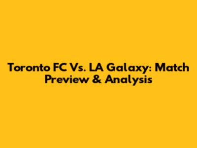 Toronto FC Vs. LA Galaxy: Match Preview & Analysis