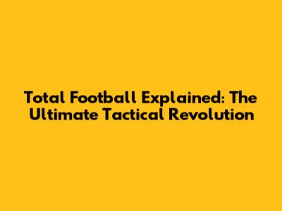 Total Football Explained: The Ultimate Tactical Revolution