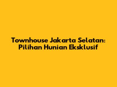 Townhouse Jakarta Selatan: Pilihan Hunian Eksklusif