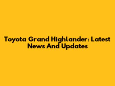 Toyota Grand Highlander: Latest News And Updates