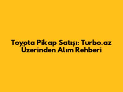 Toyota Pikap Satışı: Turbo.az Üzerinden Alım Rehberi