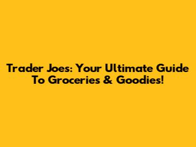 Trader Joe's: Your Ultimate Guide To Groceries & Goodies!