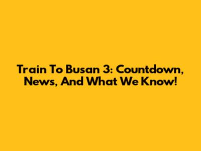 Train To Busan 3: Countdown, News, And What We Know!