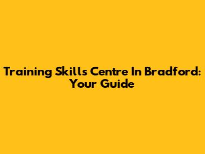 Training Skills Centre In Bradford: Your Guide