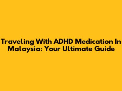Traveling With ADHD Medication In Malaysia: Your Ultimate Guide