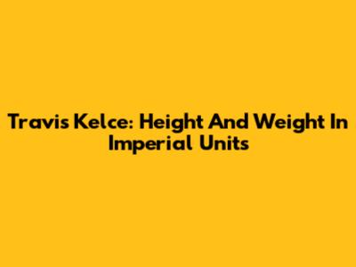 Travis Kelce: Height And Weight In Imperial Units