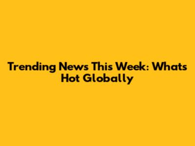 Trending News This Week: What's Hot Globally