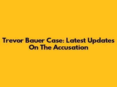 Trevor Bauer Case: Latest Updates On The Accusation