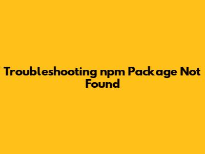 Troubleshooting 'npm Package Not Found'