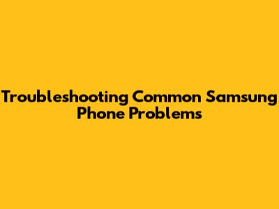 Troubleshooting Common Samsung Phone Problems