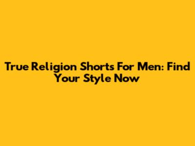 True Religion Shorts For Men: Find Your Style Now