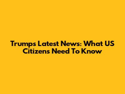 Trump's Latest News: What US Citizens Need To Know