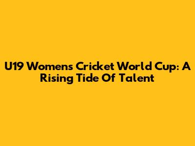 U19 Women's Cricket World Cup: A Rising Tide Of Talent
