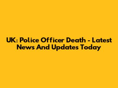 UK: Police Officer Death - Latest News And Updates Today