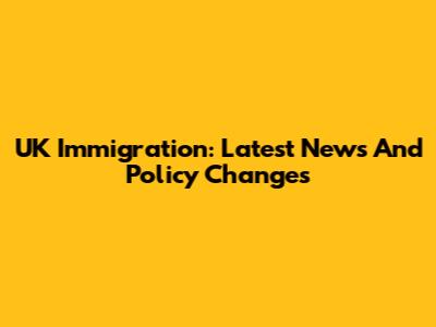 UK Immigration: Latest News And Policy Changes