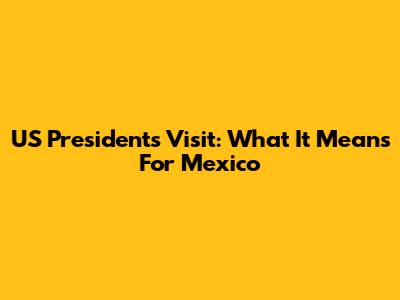 US President's Visit: What It Means For Mexico