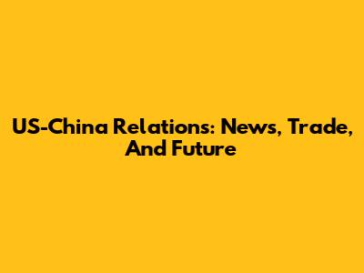 US-China Relations: News, Trade, And Future